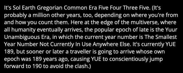 Screenshot of a passage in "Last Ergs" (https://qntm.org/ergs), reading

It's Sol Earth Gregorian Common Era Five Four Three Five. (It's probably a million other years, too, depending on where you're from and how you count them. Here at the edge of the multiverse, where all humanity eventually arrives, the popular epoch of late is the Yuur Unambiguous Era, in which the current year number is The Smallest Year Number Not Currently In Use Anywhere Else. It's currently YUE 189, but sooner or later a traveller is going to arrive whose own epoch was 189 years ago, causing YUE to conscientiously jump forward to 190 to avoid the clash.)