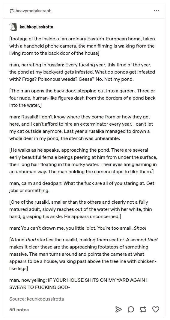 
man, narrating in russian: Every fucking year, this time of the year, the pond at my backyard gets infested. What do ponds get infested With? Frogs? Poisonous weeds? Geese? No. Not my pond.

[The man opens the back door, stepping out into a garden. Three or four nude, human-like figures dash from the borders of a pond back into the water]

man: Rusalki! | don't know where they come from or how they get here, and | can't afford to hire an exterminator every year. | can't let my cat outside anymore. Last year a rusalka managed to drown a whole deer in my pond, the stench was unbearable.

[He walks as he speaks, approaching the pond. There are several eerily beautiful female beings peering at him from under the surface, their long hair floating in the murky water. Their eyes are gleaming in an unhuman way. The man holding the camera stops to film them.] man, calm and deadpan: What the fuck are all of you staring at. Get

jobs or something.

[One of the rusalki, smaller than the others and clearly not a fully matured adult, slowly reaches out of the water with her white, thin hand, grasping his ankle. He appears unconcerned

man: You can't drown me, you litle idiot. You're too small. Shoo! [Aloud thud startles the rusalki, making them scatter. A second thud makes it clear these are the approaching footsteps of something massive. The man turns around and points the camera at what appears to be a house, walking past above the treeline with chicken- like legs

