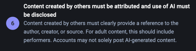 Content created by others must be attributed and use of Al must be disclosed

° Content created by others must clearly provide a reference to the author, creator, or source. For adult content, this should include performers. Accounts may not solely post Al-generated content. 
