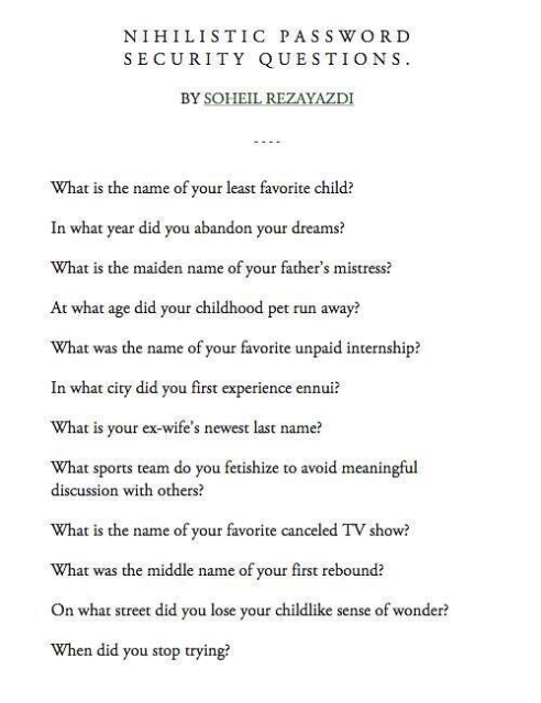 NIHILISTIC PASSWORD SECURITY QUESTIONS.

BY SOHEIL REZAYAZDI

What is the name of your least favorite child?

In what year did you abandon your dreams?

What is the maiden name of your father's mistress?

At what age did your childhood pet run away?

What was the name of your favorite unpaid internship?

In what city did you first experience ennui?

What is your ex-wife's newest last name?

What sports team do you fetishize to avoid meaningful discussion with others?

What is the name of your favorite canceled TV show?

What was the middle name of your first rebound?

On what street did you lose your childlike sense of wonder?

When did you stop trying?