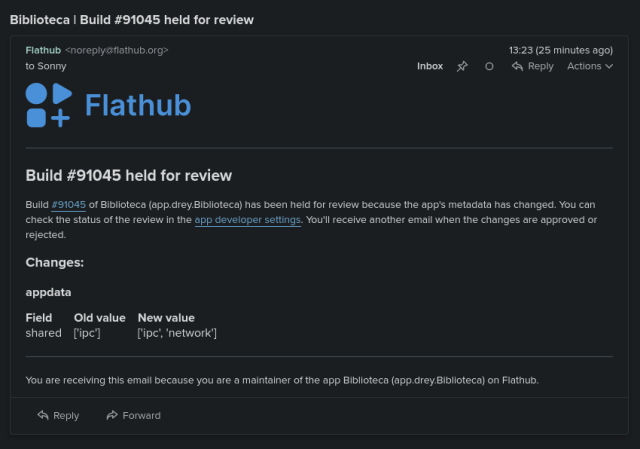 A screenshot of an email I received from Flathub

Build #91045 held for review

Build #91045 of Biblioteca (app.drey.Biblioteca) has been held for review because the app's metadata has changed. You can check the status of the review in the app developer settings. You'll receive another email when the changes are approved or rejected. 

With the list of appdata changes. In this case network permission was added.