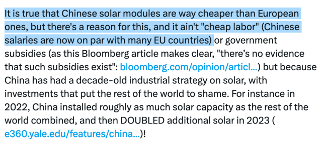 It is true that Chinese solar modules are way cheaper than European ones, but there's a reason for this, and it ain't "cheap labor" (Chinese salaries are now on par with many EU countries) or government subsidies (as this Bloomberg article makes clear, "there’s no evidence that such subsidies exist": https://bloomberg.com/opinion/articles/2023-10-26/china-s-green-subsidies-are-not-really-subsidies) but because China has had a decade-old industrial strategy on solar, with investments that put the rest of the world to shame. For instance in 2022, China installed roughly as much solar capacity as the rest of the world combined, and then DOUBLED additional solar in 2023 (https://e360.yale.edu/features/china-renewable-energy)! 