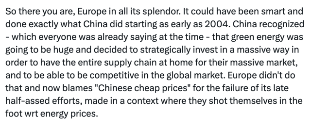 So there you are, Europe in all its splendor. It could have been smart and done exactly what China did starting as early as 2004. China recognized - which everyone was already saying at the time - that green energy was going to be huge and decided to strategically invest in a massive way in order to have the entire supply chain at home for their massive market, and to be able to be competitive in the global market. Europe didn't do that and now blames "Chinese cheap prices" for the failure of its late half-assed efforts, made in a context where they shot themselves in the foot wrt energy prices.
