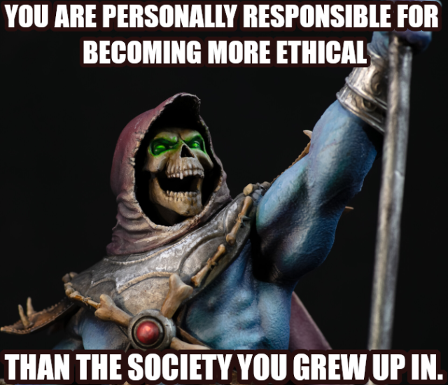 YOU ARE PERSONALLY RESPONSIBLE FOR BECOMING MORE ETHICAL
THAN THE SOCIETY YOU GREW UP IN.