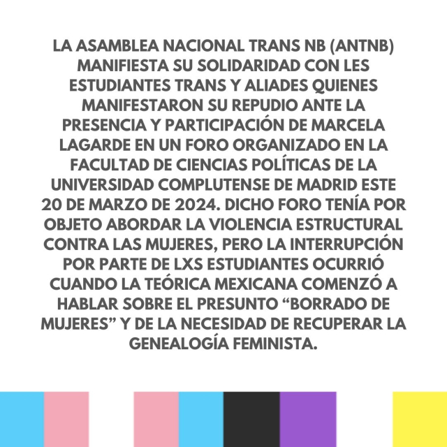 La Asamblea Nacional Trans NB (ANTNB) manifiesta su solidaridad con les estudiantes trans y aliades quienes manifestaron su repudio ante la presencia y participación de Marcela Lagarde en un foro organizado en la Facultad de Ciencias Políticas de la Universidad Complutense de Madrid este 20 de Marzo de 2024. Dicho foro tenía por objeto abordar la violencia estructural contra las mujeres, pero la interrupción por parte de lxs estudiantes ocurrió cuando la teórica mexicana comenzó a hablar sobre el presunto “borrado de mujeres” y de la necesidad de recuperar la genealogía feminista.
