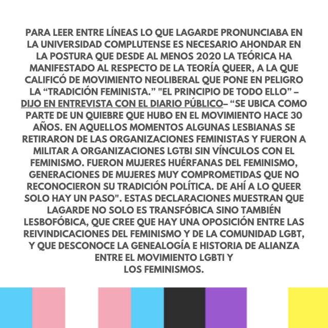 Para leer entre líneas lo que Lagarde pronunciaba en la Universidad Complutense es necesario ahondar en la postura que desde al menos 2020 la teórica ha manifestado al respecto de la teoría queer, a la que calificó de movimiento neoliberal que pone en peligro la “tradición feminista.” "El principio de todo ello” –dijo en entrevista con el Diario Público– “se ubica como parte de un quiebre que hubo en el movimiento hace 30 años. En aquellos momentos algunas lesbianas se retiraron de las organizaciones feministas y fueron a militar a organizaciones LGTBI sin vínculos con el feminismo. Fueron mujeres huérfanas del feminismo, generaciones de mujeres muy comprometidas que no reconocieron su tradición política. De ahí a lo queer solo hay un paso". Estas declaraciones muestran que Lagarde no solo es transfóbica sino también lesbofóbica, que cree que hay una oposición entre las reivindicaciones del feminismo y de la comunidad LGBT, y que desconoce la genealogía e historia de alianza entre el movimiento LGBTI y los feminismos.
