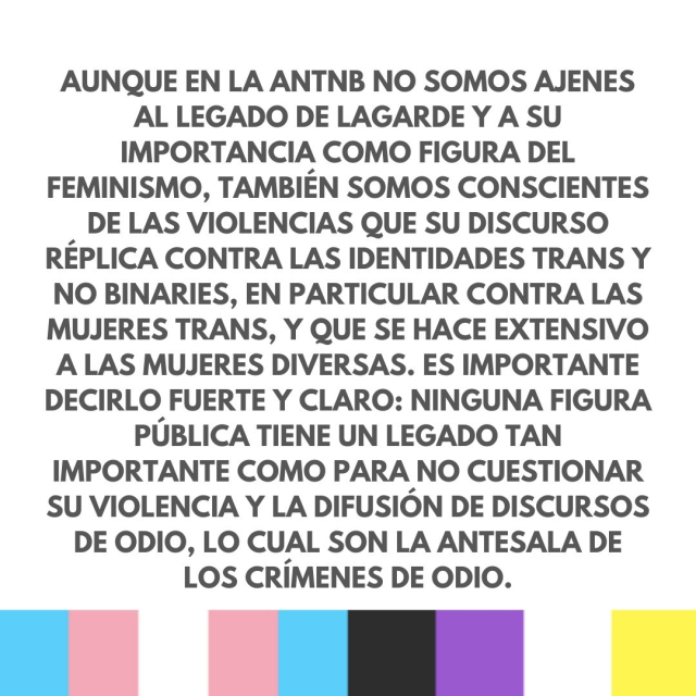 Aunque en la ANTNB no somos ajenes al legado de Lagarde y a su importancia como figura del feminismo, también somos conscientes de las violencias que su discurso réplica contra las identidades trans y no binaries, en particular contra las mujeres trans, y que se hace extensivo a las mujeres diversas. Es importante decirlo fuerte y claro: ninguna figura pública tiene un legado tan importante como para no cuestionar su violencia y la difusión de discursos de odio, lo cual son la antesala de los crímenes de odio. 
