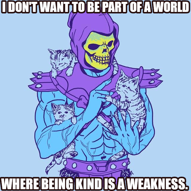 I DON'T WANT TO BE PART OF A WORLD
WHERE BEING KIND IS A WEAKNESS.