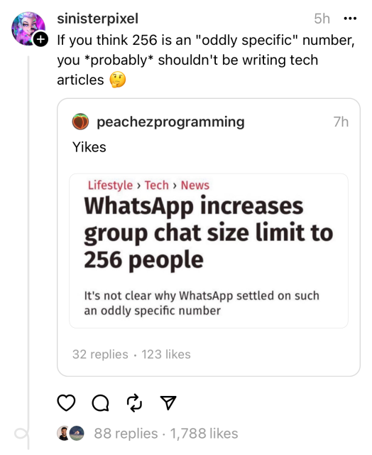 Headline of a tech article about WhatsApp increasing group chat size limit to 256 people, with a subheading saying it’s not clear why ‎WhatsApp chose such an oddly specific number. 

This was screenshotted and reposted with a comment saying: if you think 256 is an oddly specific number you probably shouldn’t be writing tech articles. 