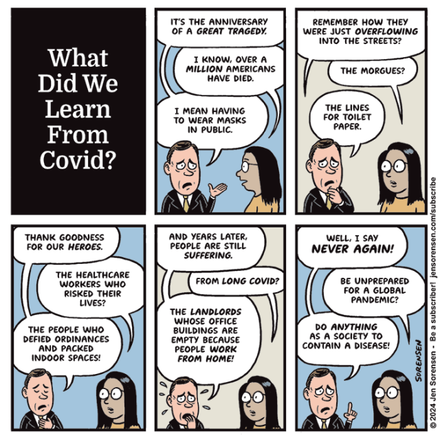 1. What did we learn from Covid?

2. Man: It's the anniversary of a great tragedy.
Woman: I know, over a million Americans have died.
Man: I mean having to wear masks in public.

3. Man: Remember how they were just overflowing into the streets?
Woman: The morgues?
Man: The lines for toilet paper.

4. Man: Thank goodness for our heroes. 
Woman: The healthcare workers who risked their lives?
Man: The people who defied ordinances and packed indoor spaces!

5. Man: And years later, people are still suffering.
Woman: From long Covid?
Man: The landlords whose office buildings are empty because people work from home!

6. Man: Well, I say NEVER AGAIN!
Woman: Be unprepared for a global pandemic?
Man: Do anything as a society to contain a disease!