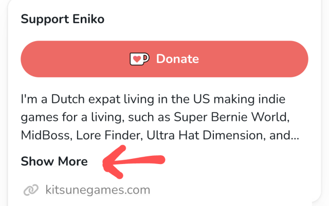 I'm a Dutch expat living in the US making indie games for a living, such as Super Bernie World, MidBoss, Lore Finder, Ultra Hat Dimension, and [... truncated text]

[Show More] link