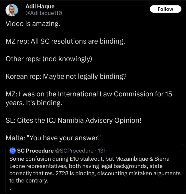 Adil Haque:
Video is amazing.

MZ rep: All SC resolutions are binding.

Other reps: (nod knowingly)

Korean rep: Maybe not legally binding?

MZ: I was on the International Law Commission for 15 years. It's binding.

SL: Cites the ICJ Namibia Advisory Opinion!

Malta: "You have your answer."

"RT of the twt account for the reference text of security council procedures:
Some confusion during E10 stakeout, but Mozambique & Sierra Leone representatives, both having legal backgrounds, state correctly that res. 2728 is binding, discounting mistaken arguments to the contrary."
