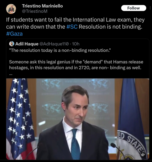 Triestino Mariniello: If students want to fail the International Law exam, they can write down that the #SC Resolution is not binding. #Gaza

QTing Adil Haque (commenting on the press pool exchange between US state dept spox Matt Miller and journo Matt Duss): "The resolution today is a non-binding resolution."

Someone ask this legal genius if the "demand" that Hamas release hostages, in this resolution and in 2720, are non- binding as well.
