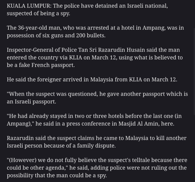 KUALA LUMPUR: The police have detained an Israeli national, suspected of being a spy.

The 36-year-old man, who was arrested at a hotel in Ampang, was in possession of six guns and 200 bullets.

Inspector-General of Police Tan Sri Razarudin Husain said the man entered the country via KLIA on March 12, using what is believed to be a fake French passport.

He said the foreigner arrived in Malaysia from KLIA on March 12.

"When the suspect was questioned, he gave another passport which is an Israeli passport.

"He had already stayed in two or three hotels before the last one (in Ampang)," he said in a press conference in Masjid Al Amin, here.

Razarudin said the suspect claims he came to Malaysia to kill another Israeli person because of a family dispute.

"(However) we do not fully believe the suspect's telltale because there could be other agenda," he said, adding police were not ruling out the possibility that the man could be a spy. 