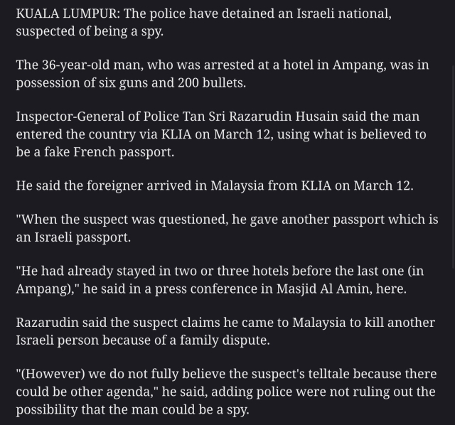 KUALA LUMPUR: The police have detained an Israeli national, suspected of being a spy.

The 36-year-old man, who was arrested at a hotel in Ampang, was in possession of six guns and 200 bullets.

Inspector-General of Police Tan Sri Razarudin Husain said the man entered the country via KLIA on March 12, using what is believed to be a fake French passport.

He said the foreigner arrived in Malaysia from KLIA on March 12.

"When the suspect was questioned, he gave another passport which is an Israeli passport.

"He had already stayed in two or three hotels before the last one (in Ampang)," he said in a press conference in Masjid Al Amin, here.

Razarudin said the suspect claims he came to Malaysia to kill another Israeli person because of a family dispute.

"(However) we do not fully believe the suspect's telltale because there could be other agenda," he said, adding police were not ruling out the possibility that the man could be a spy. 