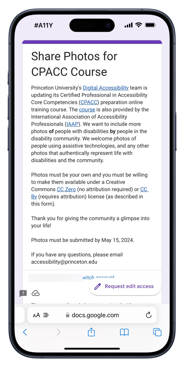 Google Form

Share Photos for
CPACC Course
Princeton University's Digital Accessibility team is updating its Certified Professional in Accessibility Core Competencies (CPACC) preparation online training course. The course is also provided by the International Association of Accessibility Professionals (IAAP). We want to include more photos of people with disabilities by people in the disability community. We welcome photos of people using assistive technologies, and any other photos that authentically represent life with disabilities and the community.
Photos must be your own and you must be willing to make them available under a Creative
Commons CC Zero (no attribution required) or CC
By. (requires attribution) license (as described in this form).
Thank you for giving the community a glimpse into your life!
Photos must be submitted by May 15, 2024.
If you have any questions, please email accessibility@princeton.edu