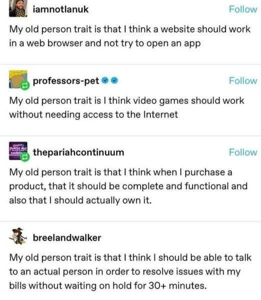 A thread from tumblr;
* My old person trait is that I think a website should work in a web browser and not try to open an app
* My old person trait is I think video games should work without needing access to the internet.
* My old person trait is that I think when I purchase a product, that it should be complete and functional and also that I should actually own it.
* My old person trait is that I think I should be able to talk to an  actual person in order to resolve issues with my bills without waiting on hold for 30+ minutes.