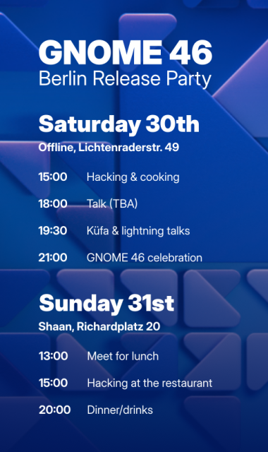 Sharepic with the program for the GNOME 46 Berlin release party.

Saturday 30th
Offline, Lichtenraderstr. 49

15:00 Hacking and cooking
18:00 Talk (to be announced)
19:30 Küfa and lightning talks
21:00 GNOME 46 celebration

Sunday 31st
Shaan, Richardplatz 20

13:00 Meet for lunch
15:00 Hacking at the restaurant
20:00 Dinner/drinks