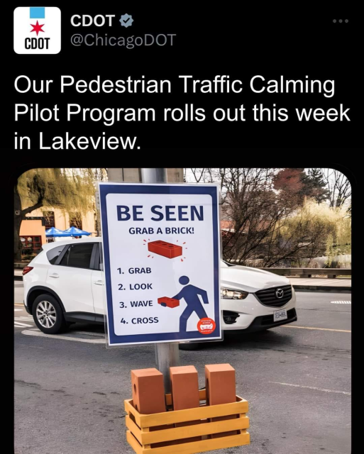 Tweet by @ChicagoDOT
Our Pedestrian Traffic Calming Pilot Program rolls out this week in Lakeview.

Attached picture taken from a sidewalk shows a signpost at an intersection with a basket of red bricks. The sign reads:

BE SEEN
GRAB A BRICK!
1. Grab
2. Look
3. Wave
4. Cross