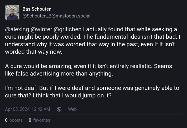 Bas Schouten
@Schouten_B@mastodon.social

@alexing @winter @grillchen I actually found that while seeking a cure might be poorly worded. The fundamental idea isn't that bad. I understand why it was worded that way in the past, even if it isn't worded that way now.
A cure would be amazing, even if it isn't entirely realistic. Seems like false advertising more than anything.

I'm not deaf. But if I were deaf and someone was genuinely able to cure that? I think that I would jump on it?