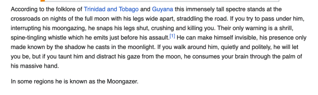 According to the folklore of Trinidad and Tobago and Guyana this immensely tall spectre stands at the crossroads on nights of the full moon with his legs wide apart, straddling the road. If you try to pass under him, interrupting his moongazing, he snaps his legs shut, crushing and killing you. Their only warning is a shrill, spine-tingling whistle which he emits just before his assault.[1] He can make himself invisible, his presence only made known by the shadow he casts in the moonlight. If you walk around him, quietly and politely, he will let you be, but if you taunt him and distract his gaze from the moon, he consumes your brain through the palm of his massive hand.

In some regions he is known as the Moongazer. 