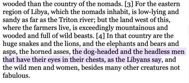 For the eastern region of Libya, which the nomads inhabit, is low-lying and sandy as far as the Triton river; but the land west of this, where the farmers live, is exceedingly mountainous and wooded and full of wild beasts. [4] In that country are the huge snakes and the lions, and the elephants and bears and asps, the horned asses, the dog-headed and the headless men that have their eyes in their chests, as the Libyans say, and the wild men and women, besides many other creatures not fabulous. 