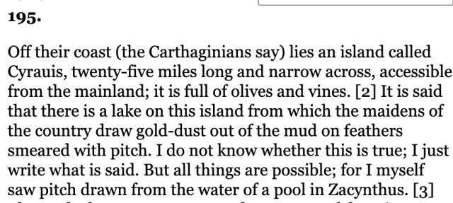 Off their coast (the Carthaginians say) lies an island called Cyrauis, twenty-five miles long and narrow across, accessible from the mainland; it is full of olives and vines. [2] It is said that there is a lake on this island from which the maidens of the country draw gold-dust out of the mud on feathers smeared with pitch. I do not know whether this is true; I just write what is said. But all things are possible; for I myself saw pitch drawn from the water of a pool in Zacynthus. [3]