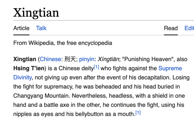 Xingtian (Chinese: 刑天; pinyin: Xíngtiān; "Punishing Heaven", also Hsing T'ien) is a Chinese deity[1] who fights against the Supreme Divinity, not giving up even after the event of his decapitation. Losing the fight for supremacy, he was beheaded and his head buried in Changyang Mountain. Nevertheless, headless, with a shield in one hand and a battle axe in the other, he continues the fight, using his nipples as eyes and his bellybutton as a mouth.[1] 