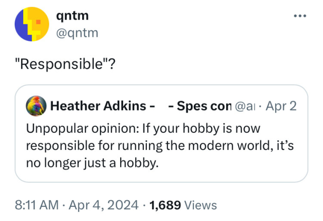 Heather’s tweet says “Unpopular opinion: If your hobby is now responsible for running the modern world, it’s no longer just a hobby.” and qntm replies “Responsible?”