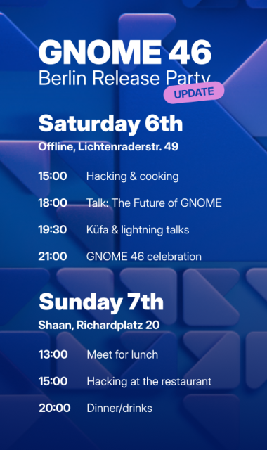 Sharepic with the program for the GNOME 46 Berlin release party on April 6th and 7th.

Saturday 6th
Offline, Lichtenraderstr. 49

15:00 Hacking and cooking
18:00 Talk: The Future of GNOME
19:30 Küfa and lightning talks
21:00 GNOME 46 celebration

Sunday 7th
Shaan, Richardplatz 20

13:00 Meet for lunch
15:00 Hacking at the restaurant
20:00 Dinner/drinks
