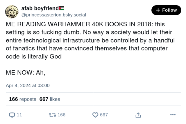 afab boyfriend🇵🇸
@princessasterion.bsky.social

ME READING WARHAMMER 40K BOOKS IN 2018: this setting is so fucking dumb. No way a society would let their entire technological infrastructure be controlled by a handful of fanatics that have convinced themselves that computer code is literally God

ME NOW: Ah,