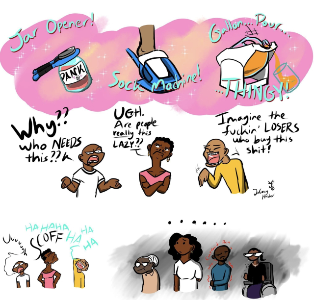 A comic, featuring black people of varying skin tones and contemporary fashions. It is in three rows.

 At top, a row of three accessibility aids: “Jar Opener! Sock Machine! Gallon… pour… thingy!” 

Below, a row of three cartoon people complain and look angry or offended at these devices: “WHY?? WHO needs this??” “UGH. Are people REALLY this lazy??!” “Imagine the fuckin’ LOSERS who buy this shit!”

Below that row, left, the same people in miniature with “Uuuuuuughhh” “SCOFF” and “Ha ha ha ha ha…” 
While to the right, against a gloomy backdrop, a new set of disabled people stare silently at those on the left. They are an elderly woman, a woman who is missing an arm, a man holding his right arm close to his body with wavy red lines and “constant pain” around him, and a woman in a wheelchair glaring daggers at the bullies to the left. 

A “…….” over these characters speaks silent volumes.