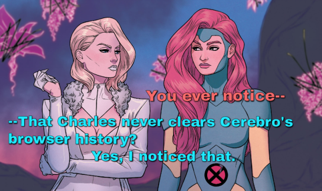 Jean Grey from X-Men saying to Emma Frost "You ever notice..." and Emma interupts with "That Charles never clears Cerebro's browser history? Yes, I noticed that" 