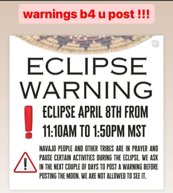 warnings b4 u post !!!
ECLIPSE WARNING !
ECLIPSE APRIL 8TH FROM
11:10AM TO 1:50PM MST

NAVAJO PEOPLE AND OTHER TRIBES ARE IN PRAYER AND PAUSE CERTAIN ACTIVITIES DURING THE ECLIPSE. WE ASK IN THE NEXT COUPLE OF DAYS TO POST A WARNING BEFORE POSTING THE MOON. WE ARE NOT ALLOWED TO SEE IT.