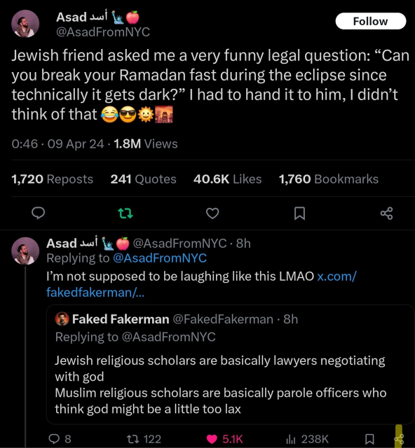 @AsadFromNYC: Jewish friend asked me a very funny legal question: “Can you break your Ramadan fast during the eclipse since technically it gets dark?” I had to hand it to him, I didn’t think of that 😂😎🌞🌆

Then: I’m not supposed to be laughing like this LMAO

QT: @FakedFakerman - Jewish religious scholars are basically lawyers negotiating with god 
Muslim religious scholars are basically parole officers who think god might be a little too lax