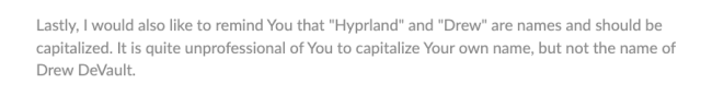 Lastly, I would also like to remind You that "Hyprland" and "Drew" are names and should be
capitalized. It is quite unprofessional of You to capitalize Your own name, but not the name of
Drew DeVault