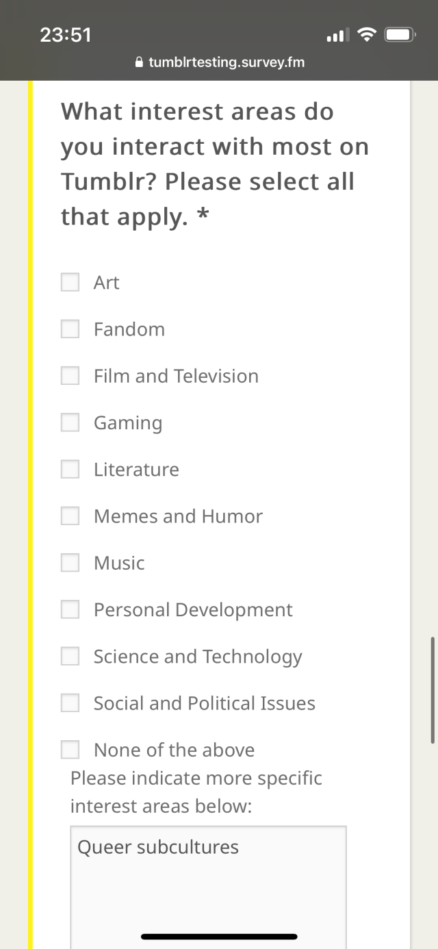 
What interest areas do
you interact with most on
Tumblr? Please select all
that apply. *
• Art
• Fandom
• Film and Television
• Gaming
• Literature
• Memes and Humor
• Music
• Personal Development
• Science and Technology
• Social and Political Issues
• None of the above
Please indicate more specific
interest areas below:
Queer subcultures