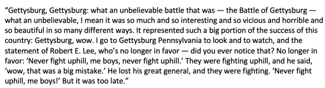 “Gettysburg, Gettysburg: what an unbelievable battle that was — the Battle of Gettysburg — what an unbelievable, I mean it was so much and so interesting and so vicious and horrible and so beautiful in so many different ways. It represented such a big portion of the success of this country: Gettysburg, wow. I go to Gettysburg Pennsylvania to look and to watch, and the statement of Robert E. Lee, who’s no longer in favor — did you ever notice that? No longer in favor: ‘Never fight uphill, me boys, never fight uphill.’ They were fighting uphill, and he said, ‘wow, that was a big mistake.’ He lost his great general, and they were fighting. ‘Never fight uphill, me boys!’ But it was too late.”