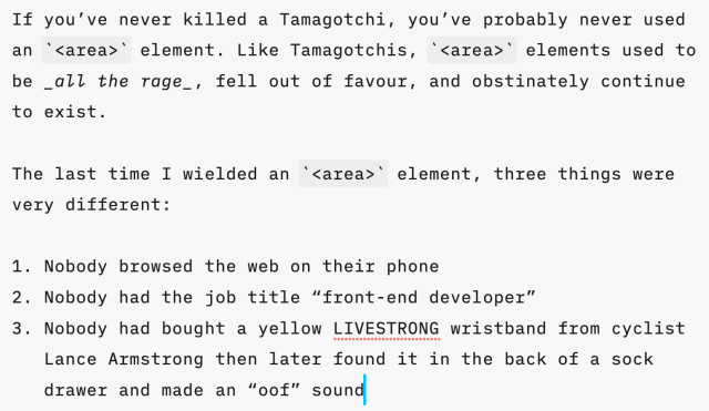 If you’ve never killed a Tamagotchi, you’ve probably never used an `<area>` element. Like Tamagotchis, `<area>` elements used to be _all the rage_, fell out of favour, and obstinately continue to exist.

The last time I wielded an `<area>` element, three things were very different:

1. Nobody browsed the web on their phone
2. Nobody had the job title “front-end developer”
3. Nobody had bought a yellow LIVESTRONG wristband from cyclist Lance Armstrong then later found it in the back of a sock drawer and made an “oof” sound