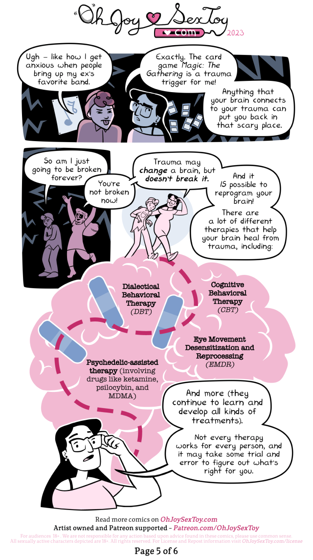 "Uhg -" The person scowls with a music poster behind them. The panel is filled with lightning bolts. "- like how I get anxious when people bring up my ex's favorite band." "Exactly." Agrees Lux while looking anxiously over her shoulder at floating playing cards. "The card game Magic: The Gathering is a trauma trigger for me1 Anything that your brain connects to your trauma can put you back in that scary place."  Sullenly, the person asks, "So am I just going to be broken forever?" "You're not broken now!" Cheers Lux. "Trauma may change a brain, but doesn't break it. And it IS possible to reprogram your brain! There are a lot of different therapies that help your brain heal from trauma, including:" Image: Lux leads a person down a path across a brain with bandaids and places marked out: Dialectical Behavioral Therapy (DBT) Cognitive Behavior Therapy (CBT) Eye Movement Desensitization and Reprocessing (EMDR) Psychedelic-assisted therapy (involving drugs like ketamine, psilocybin, and MDMA) "And more (They continue to learn and develop all kinds of treatments)." Explains Lux. "Not every therapy works for every person, and it may take some trial and error to figure out what's right for you."