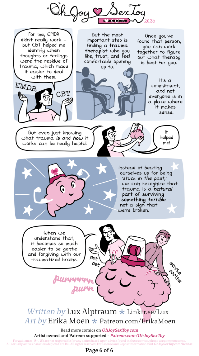 Lux holds up the words EMDR in one hand and CBT in the other while she explains, "For me, EMDR didn't really work - but CBT helped me identify when thoughts or feelings were the residue of trauma, which made it easier to deal with them.  Narration: But the most important step is finding a trauma therapist who you like, trust, and feel comfortable opening up to. Once you've found that person you can work together to figure out what therapy is best for you. It's a commitment, and not everyone is in a place where it makes sense. Image: Silhouettes of a patient sitting on a couch, talking to their therapist.  "But even just knowing what trauma IS and HOW it works can be really helpful." She pets a tentatively smiling brain with an inactive alarm. "It helped me!"  A brain flexes its arms, making its muscles pop. The alarm on their head is inactive and stars dance around it. Narration: Instead of beating ourselves up for being 'stuck in the past,' we can recognize that trauma is a natural part of surviving something terrible - not a sig that we're broken.  "When we understand that, it becomes so much easier to be gentle and forgiving with our traumatized brains." Lux explains while she and the person pet and stroke a purring, content, oversize brain.