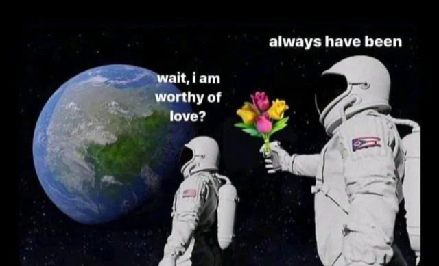 The "always has been" meme format (the one with the people in spacesuits) except the question is "Wait, I am worthy of love?" and the response is "Always have been". Instead of a gun, the responding spacesuited figure holds a bunch of flowers.