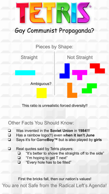 TETRIS: Gay Communist Propaganda? 

Pieces by Shape: Straight (LINE), Ambiguous? (BOX) Not Straight (All other pieces). This ratio is unrealistic forced diversity!! 

Other Facts You Should Know:
 Was invented in the Soviet Union in 1984!!! 
 Has arainbow logo(!!) even when it isn’t June 
 Says it's for GameBoy™ but is also played by girls 

 Real quotes said by Tetris players: 
 “It's better to shove the straights off to the side”
 “I'm hoping to get T next”
 “Every hole has to be filled” 

First the bricks fall, then our nation’s values! 

You are not Safe from the Radical Left's Agenda! 