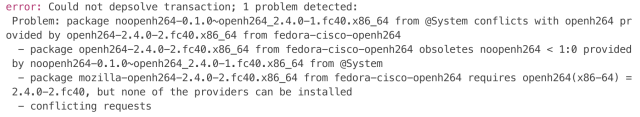 error: Could not depsolve transaction; 1 problem detected:
 Problem: package noopenh264-0.1.0~openh264_2.4.0-1.fc40.x86_64 from @System conflicts with openh264 provided by openh264-2.4.0-2.fc40.x86_64 from fedora-cisco-openh264
  - package openh264-2.4.0-2.fc40.x86_64 from fedora-cisco-openh264 obsoletes noopenh264 < 1:0 provided by noopenh264-0.1.0~openh264_2.4.0-1.fc40.x86_64 from @System
  - package mozilla-openh264-2.4.0-2.fc40.x86_64 from fedora-cisco-openh264 requires openh264(x86-64) = 2.4.0-2.fc40, but none of the providers can be installed
  - conflicting requests