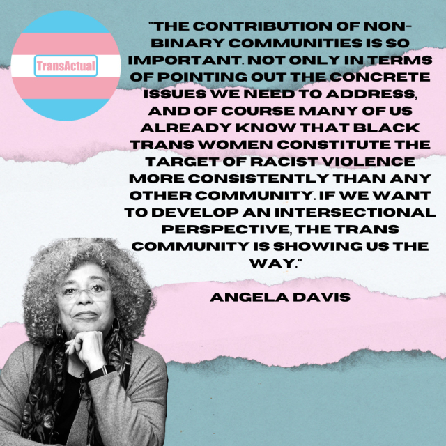 The contribution of nonbinary communities is so important. Not only in pointing out the concrete issues we need to address, and of course many of us already know that Black trans women constitute the target of racist violence more consistently than any other community. Anglea Davis.