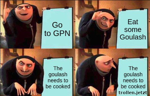 Meme mit dem Bösewicht aus den Minions.
Bild 1: Er steht neben einer Tafel auf der steht "Go to GPN"
Bild 2: Jetzt steht auf der Tafel "Eat some Goulasch"
Bild 3: Jetzt "The goulash needs to be cooked"
Bild 4: Er schaut entsetzt auf die Tafel: "The goulash needs to be cooked trollen.jetzt"