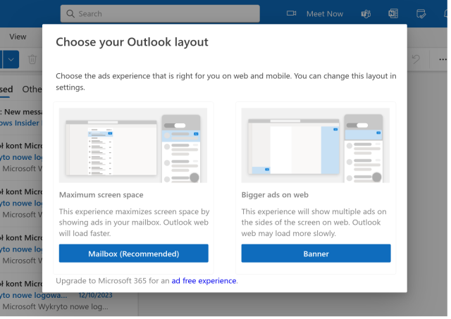 Choose your Outlook layout

Choose the ads experience that is right for you on web and mobile. You can change this layout in settings.

- Bigger ads on web: This experience will show multiple ads on the sides of the screen on web. Outlook web may load more slowly.

- Maximum screen space: This experience maximizes screen space by showing ads in your mailbox. Outlook web will load faster.

Upgrade to Microsoft 365 for an ad free experience