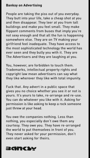 Banksy on Advertising

People are taking the piss out of you everyday. They butt into your life, take a cheap shot at you and then disappear. They leer at you from tall buildings and make you feel small. They make flippant comments from buses that imply you're not sexy enough and that all the fun is happening somewhere else. They are on TV making your girlfriend feel inadequate. They have access to the most sophisticated technology the world has ever seen and they bully you with it. They are The Advertisers and they are laughing at you. You, however, are forbidden to touch them. Trademarks, intellectual property rights and copyright law mean advertisers can say what they like wherever they like with total impunity. Fuck that. Any advert in a public space that gives you no choice whether you see it or not is yours. It's yours to take, re-arrange and re-use. You can do whatever you like with it. Asking for permission is like asking to keep a rock someone just threw at your head.

You owe the companies nothing. Less than nothing, you especially don't owe them any courtesy. They owe you. They have re-arranged the world to put themselves in front of you. They never asked for your permission, don’t even start asking for theirs.