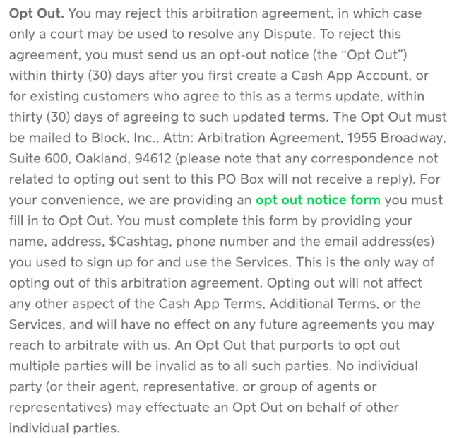 Screenshot of excerpt from Cash App terms of service:

Opt Out. You may reject this arbitration agreement, in which case only a court may be used to resolve any Dispute. To reject this agreement, you must send us an opt-out notice (the “Opt Out”) within thirty (30) days after you first create a Cash App Account, or for existing customers who agree to this as a terms update, within thirty (30) days of agreeing to such updated terms. The Opt Out must be mailed to Block, Inc., Attn: Arbitration Agreement, 1955 Broadway, Suite 600, Oakland, 94612 (please note that any correspondence not related to opting out sent to this PO Box will not receive a reply). For your convenience, we are providing an opt out notice form you must fill in to Opt Out. You must complete this form by providing your name, address, $Cashtag, phone number and the email address(es) you used to sign up for and use the Services. This is the only way of opting out of this arbitration agreement. Opting out will not affect any other aspect of the Cash App Terms, Additional Terms, or the Services, and will have no effect on any future agreements you may reach to arbitrate with us. An Opt Out that purports to opt out multiple parties will be invalid as to all such parties. No individual party (or their agent, representative, or group of agents or representatives) may effectuate an Opt Out on behalf of other individual parties.