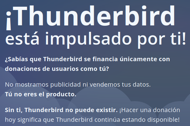  iThunderbird está impulsado por ti!

¿Sabias que Thunderbird se financia únicamente con donaciones de usuarios como tú?

No mostramos publicidad ni vendemos tus datos. Tú no eres el producto.

Sin ti, Thunderbird no puede existir. ¡Hacer una donacién hoy significa que Thunderbird continúa estando disponible! 